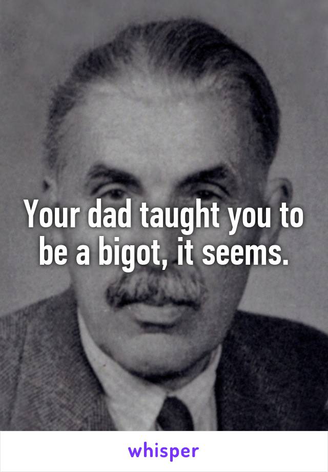 Your dad taught you to be a bigot, it seems.