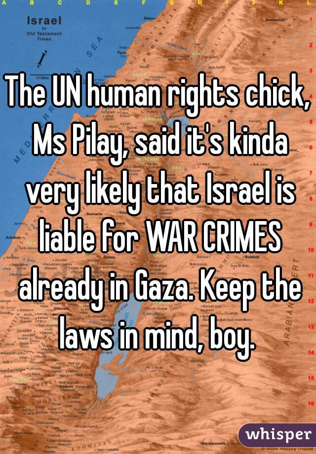 The UN human rights chick, Ms Pilay, said it's kinda very likely that Israel is liable for WAR CRIMES already in Gaza. Keep the laws in mind, boy. 