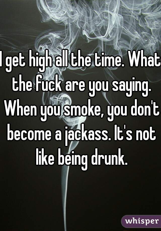 I get high all the time. What the fuck are you saying. When you smoke, you don't become a jackass. It's not like being drunk.