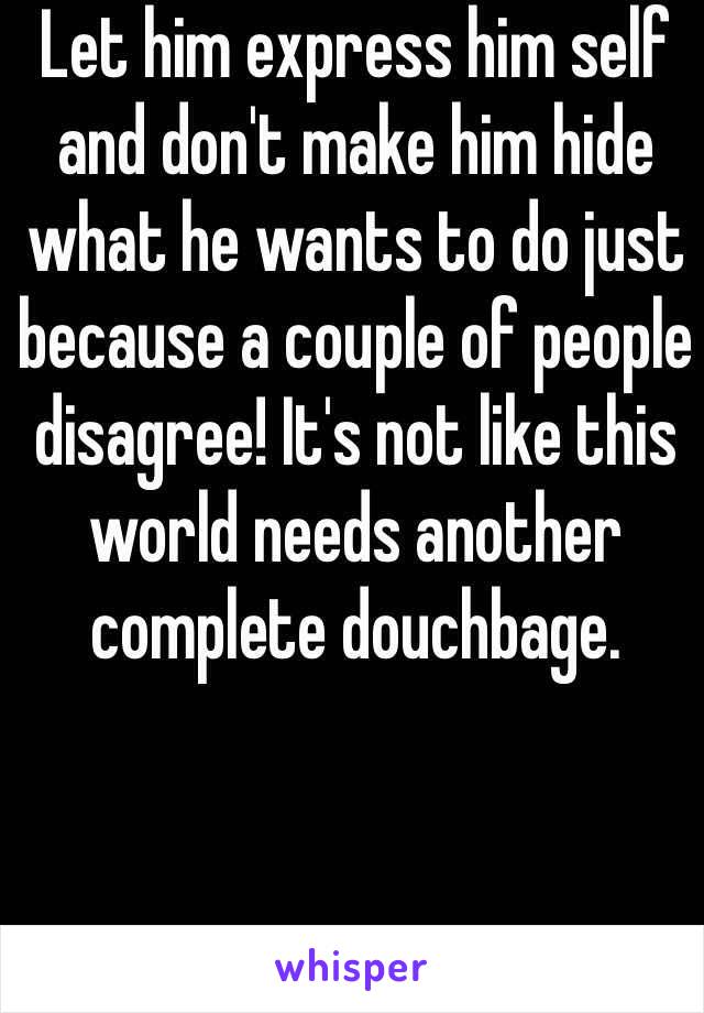 Let him express him self and don't make him hide what he wants to do just because a couple of people disagree! It's not like this world needs another complete douchbage.