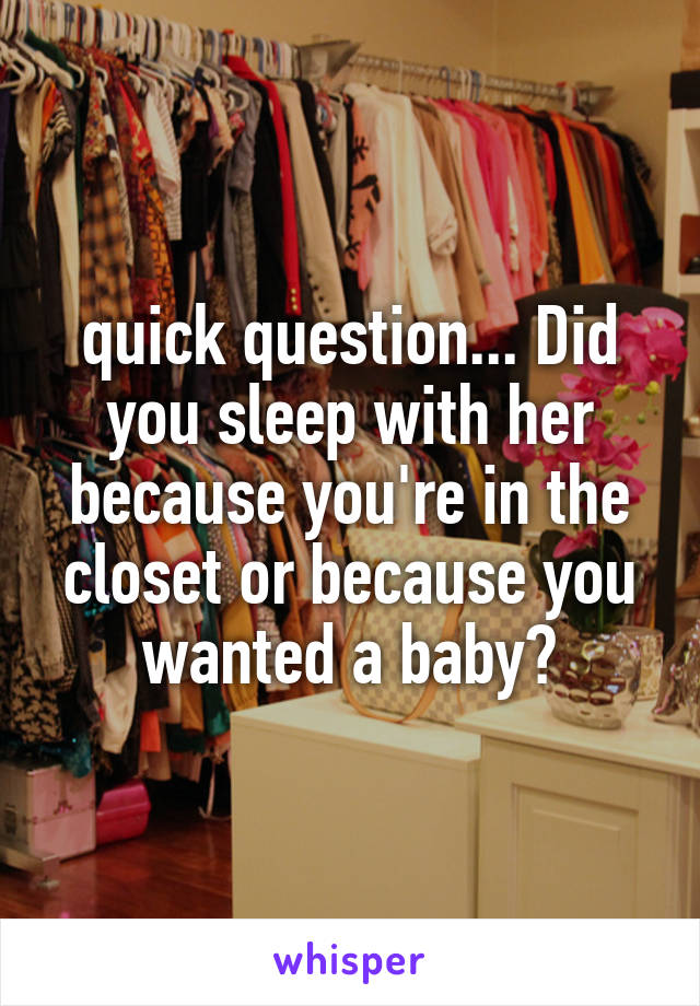 quick question... Did you sleep with her because you're in the closet or because you wanted a baby?