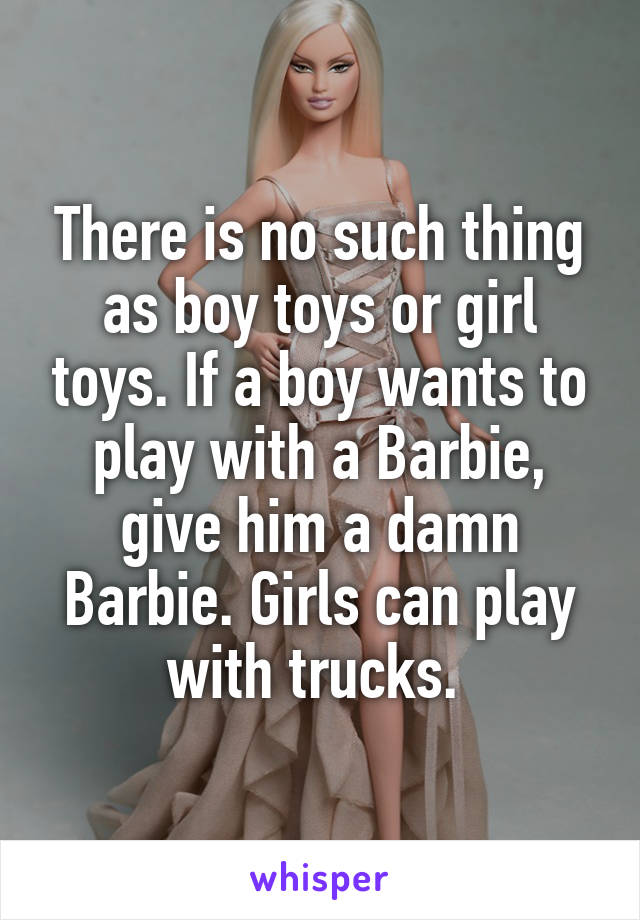 There is no such thing as boy toys or girl toys. If a boy wants to play with a Barbie, give him a damn Barbie. Girls can play with trucks. 