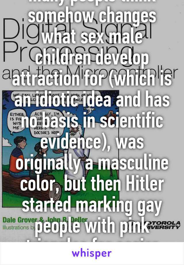 Also, pink, a color many people think somehow changes what sex male children develop attraction for (which is an idiotic idea and has no basis in scientific evidence), was originally a masculine color, but then Hitler started marking gay people with pink triangles for easier processing and execution. 