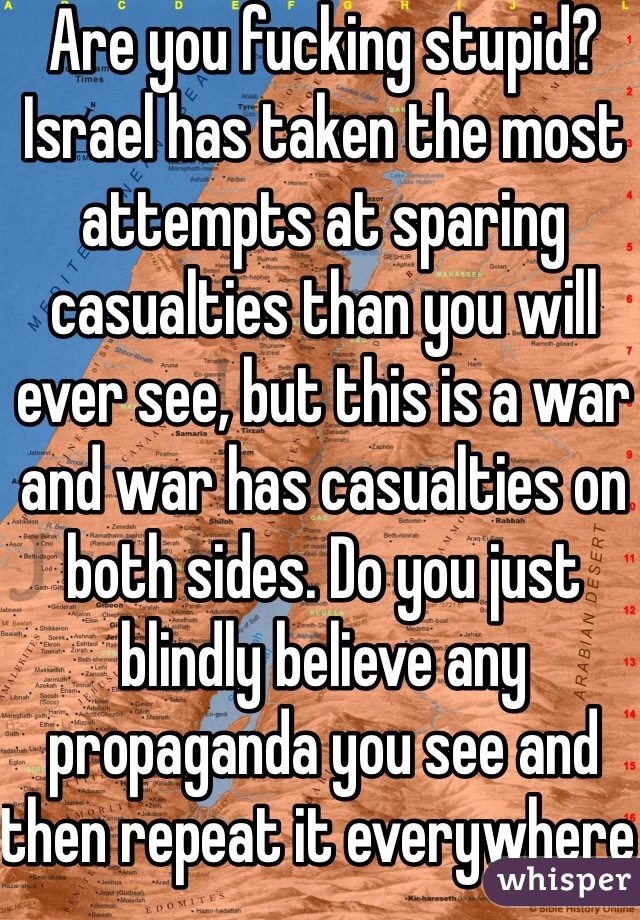 Are you fucking stupid? Israel has taken the most attempts at sparing casualties than you will ever see, but this is a war and war has casualties on both sides. Do you just blindly believe any propaganda you see and then repeat it everywhere or what? 