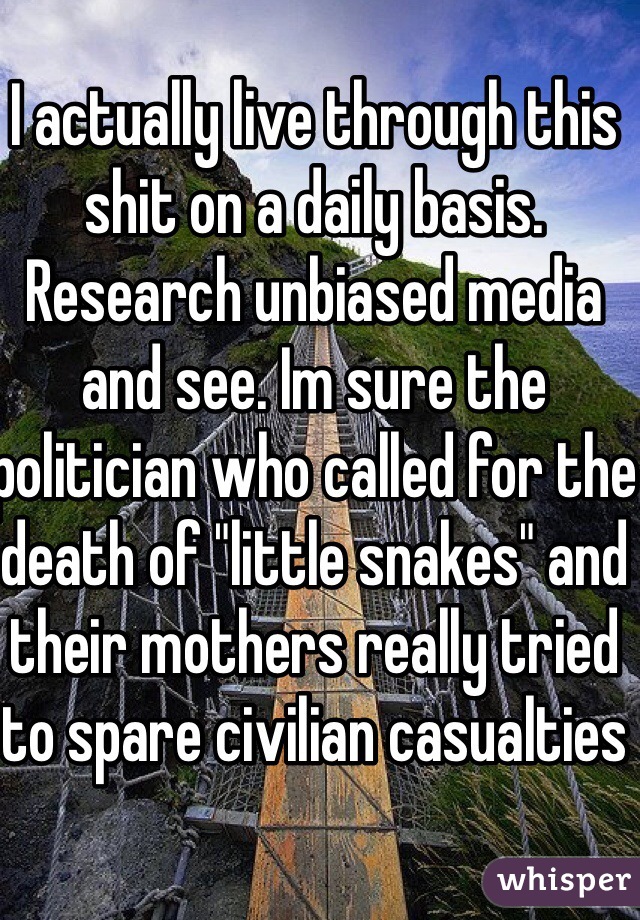 I actually live through this shit on a daily basis. Research unbiased media and see. Im sure the politician who called for the death of "little snakes" and their mothers really tried to spare civilian casualties 