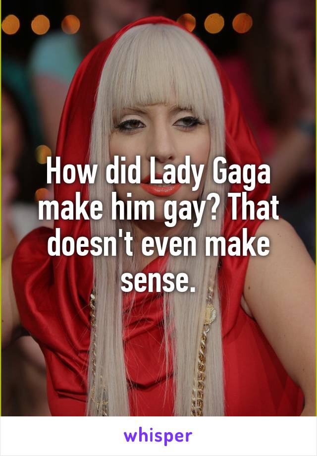 How did Lady Gaga make him gay? That doesn't even make sense.