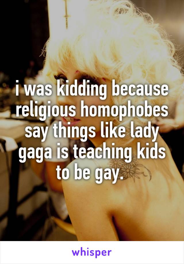 i was kidding because religious homophobes say things like lady gaga is teaching kids to be gay. 