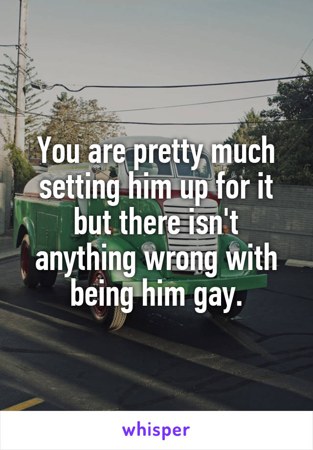 You are pretty much setting him up for it but there isn't anything wrong with being him gay.