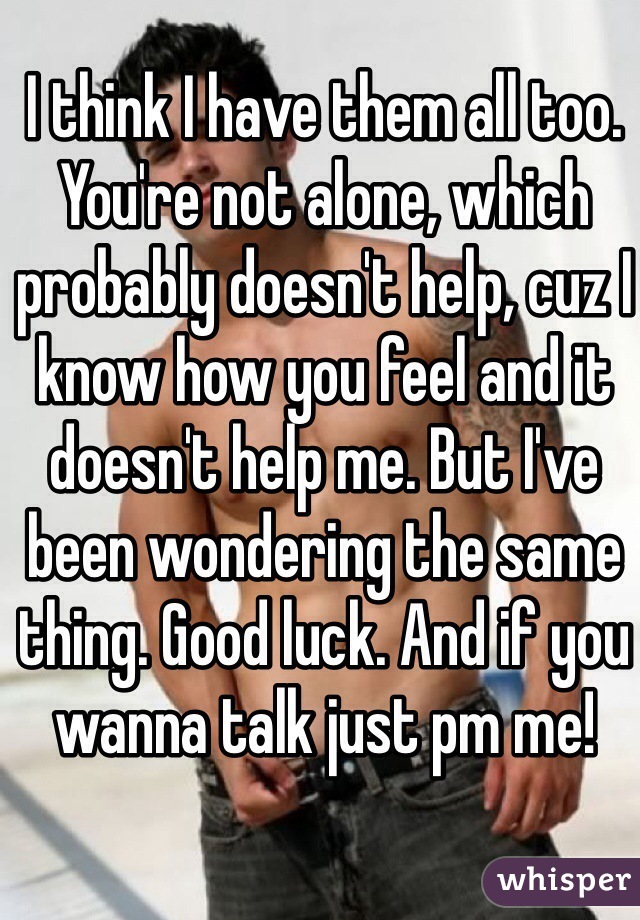 I think I have them all too. You're not alone, which probably doesn't help, cuz I know how you feel and it doesn't help me. But I've been wondering the same thing. Good luck. And if you wanna talk just pm me!