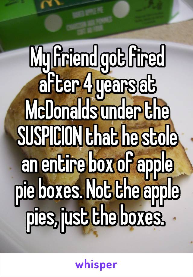 My friend got fired after 4 years at McDonalds under the SUSPICION that he stole an entire box of apple pie boxes. Not the apple pies, just the boxes. 