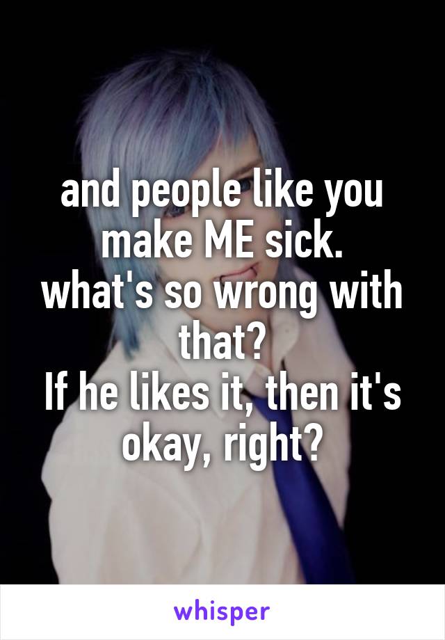 and people like you make ME sick.
what's so wrong with that?
If he likes it, then it's okay, right?