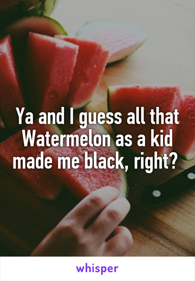 Ya and I guess all that Watermelon as a kid made me black, right? 