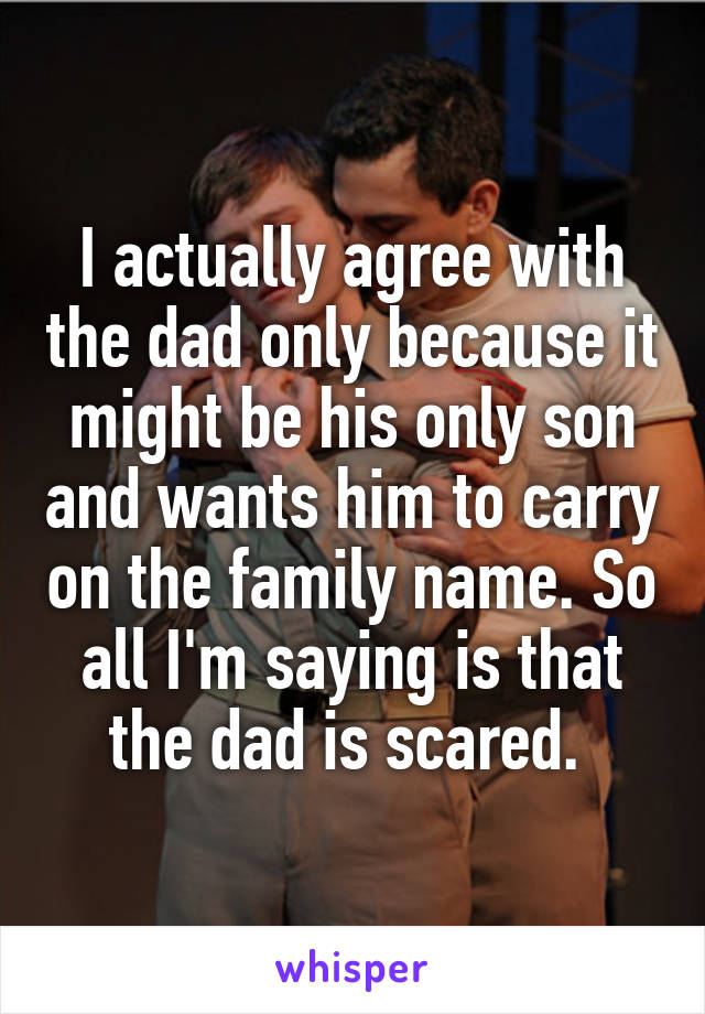 I actually agree with the dad only because it might be his only son and wants him to carry on the family name. So all I'm saying is that the dad is scared. 