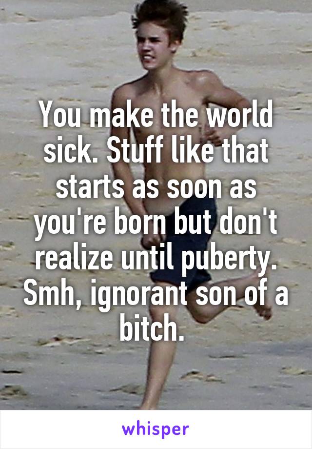 You make the world sick. Stuff like that starts as soon as you're born but don't realize until puberty. Smh, ignorant son of a bitch. 