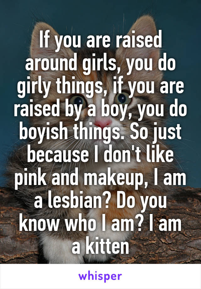 If you are raised around girls, you do girly things, if you are raised by a boy, you do boyish things. So just because I don't like pink and makeup, I am a lesbian? Do you know who I am? I am a kitten