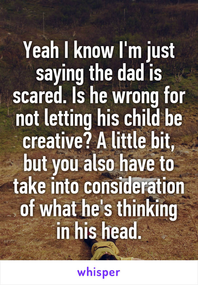 Yeah I know I'm just saying the dad is scared. Is he wrong for not letting his child be creative? A little bit, but you also have to take into consideration of what he's thinking in his head.