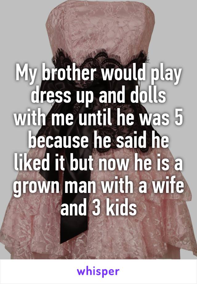 My brother would play dress up and dolls with me until he was 5 because he said he liked it but now he is a grown man with a wife and 3 kids