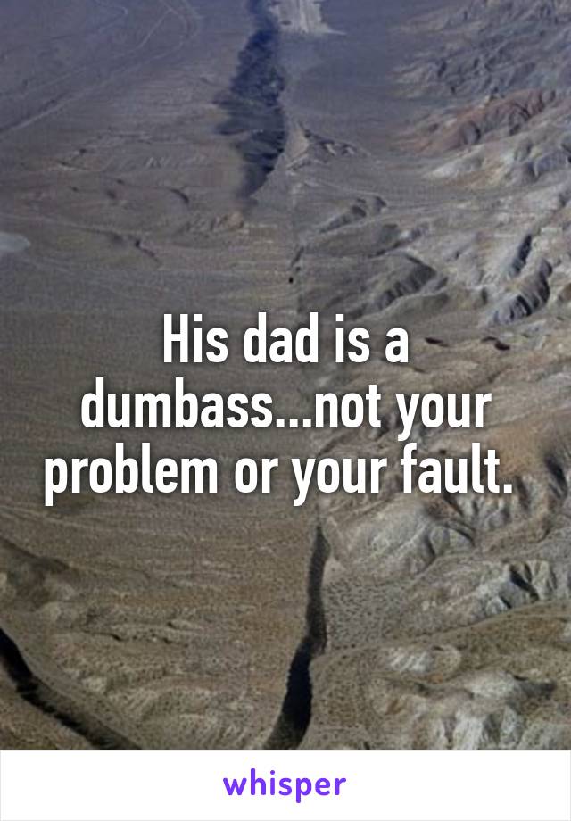 His dad is a dumbass...not your problem or your fault. 