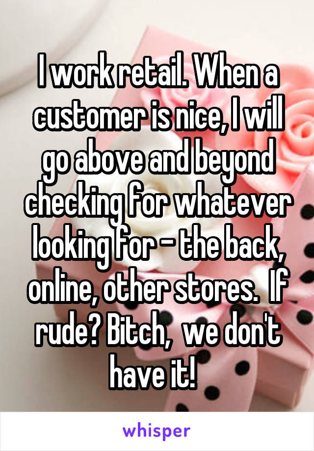 I work retail. When a customer is nice, I will go above and beyond checking for whatever looking for - the back, online, other stores.  If rude? Bitch,  we don't have it!  