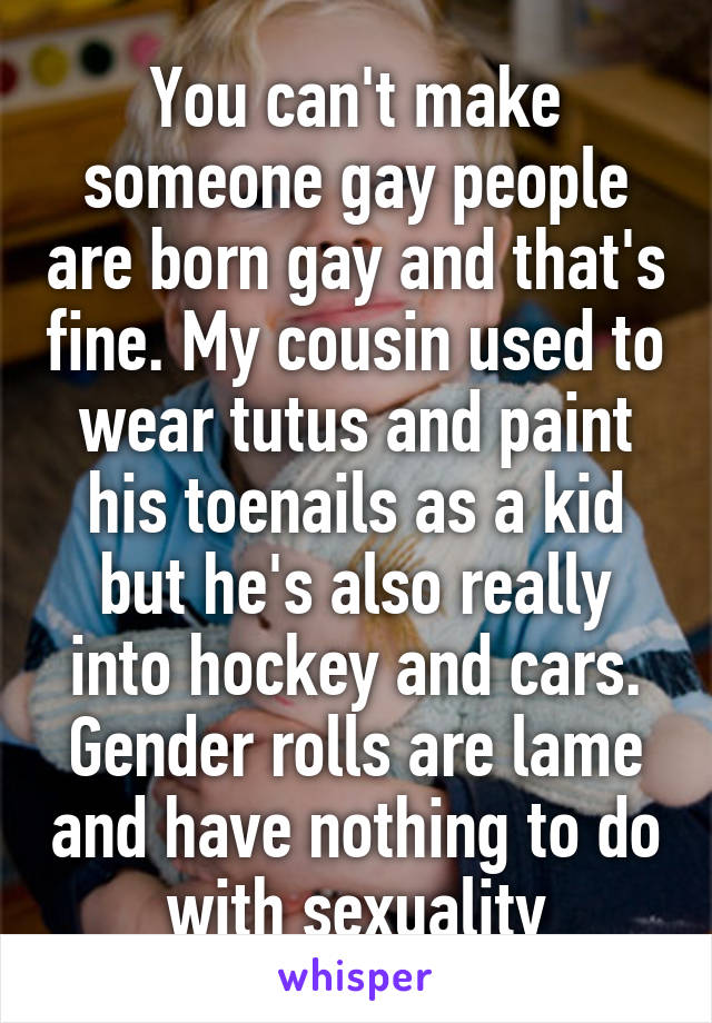 You can't make someone gay people are born gay and that's fine. My cousin used to wear tutus and paint his toenails as a kid but he's also really into hockey and cars. Gender rolls are lame and have nothing to do with sexuality