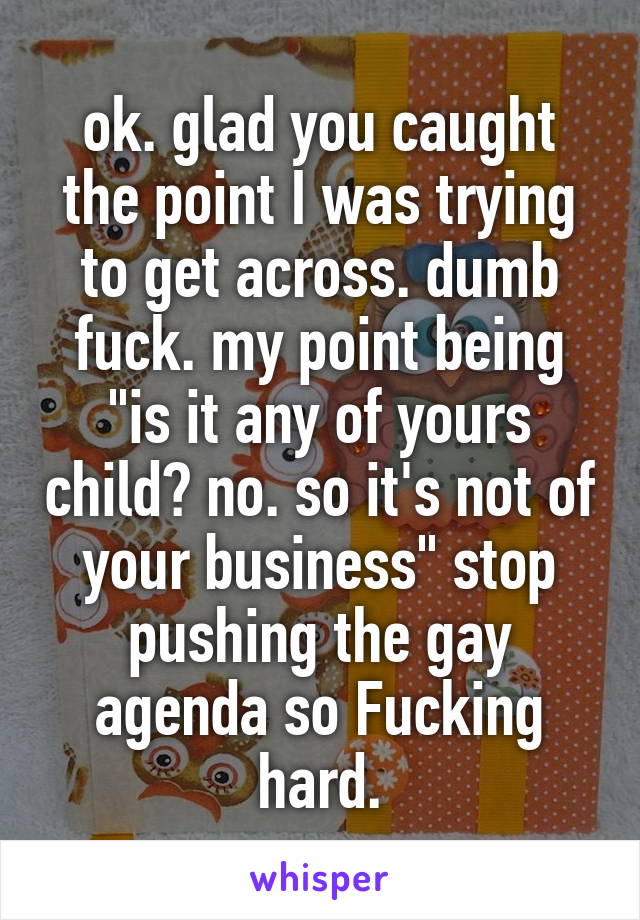 ok. glad you caught the point I was trying to get across. dumb fuck. my point being "is it any of yours child? no. so it's not of your business" stop pushing the gay agenda so Fucking hard.