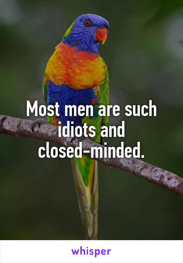 Most men are such idiots and closed-minded.