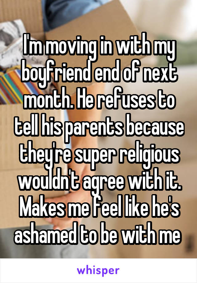 I'm moving in with my boyfriend end of next month. He refuses to tell his parents because they're super religious wouldn't agree with it. Makes me feel like he's ashamed to be with me 