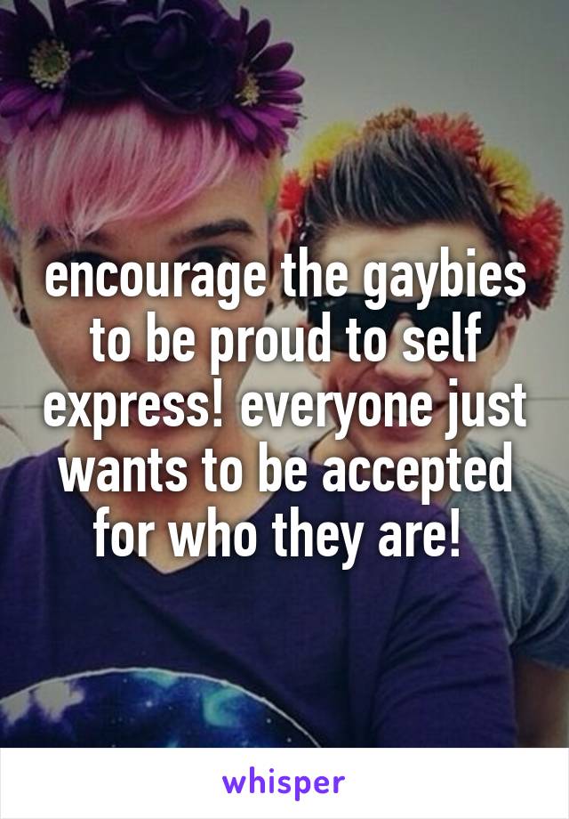 encourage the gaybies to be proud to self express! everyone just wants to be accepted for who they are! 