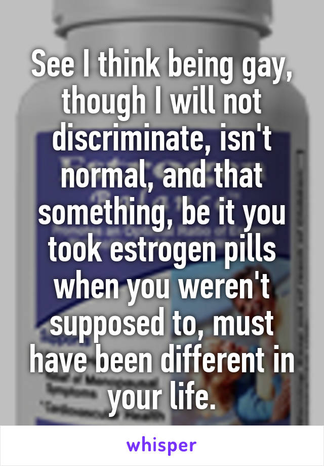 See I think being gay, though I will not discriminate, isn't normal, and that something, be it you took estrogen pills when you weren't supposed to, must have been different in your life.