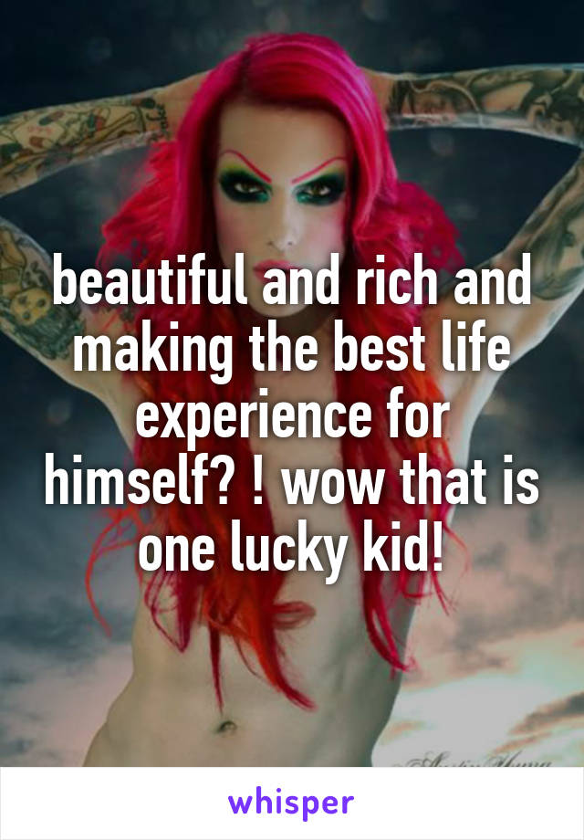 beautiful and rich and making the best life experience for himself? ! wow that is one lucky kid!