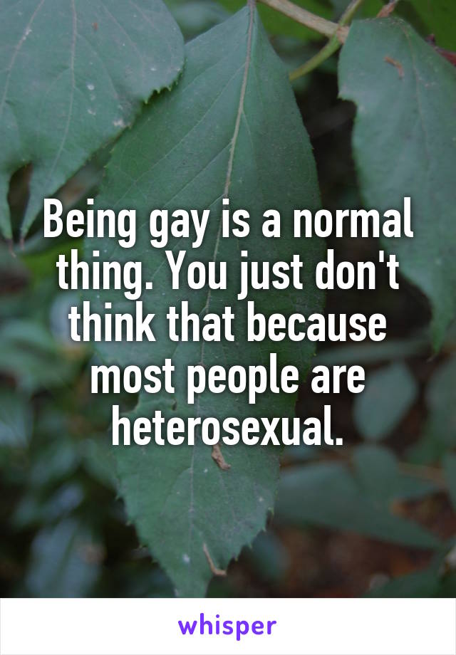 Being gay is a normal thing. You just don't think that because most people are heterosexual.