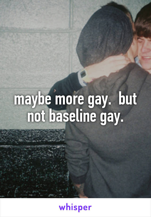 maybe more gay.  but not baseline gay.