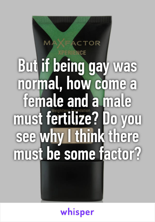 But if being gay was normal, how come a female and a male must fertilize? Do you see why I think there must be some factor?