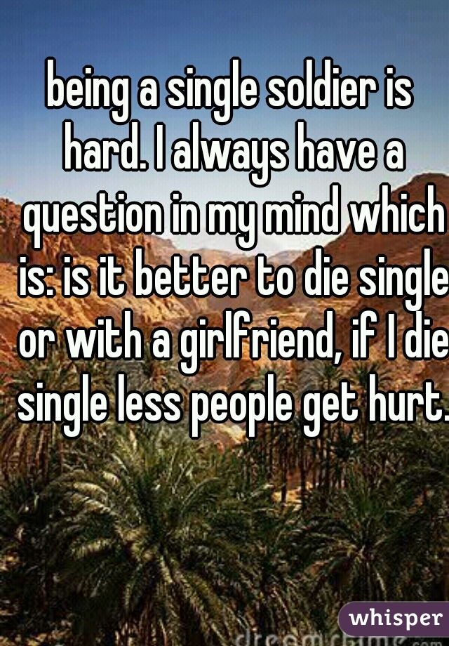 being a single soldier is hard. I always have a question in my mind which is: is it better to die single or with a girlfriend, if I die single less people get hurt.