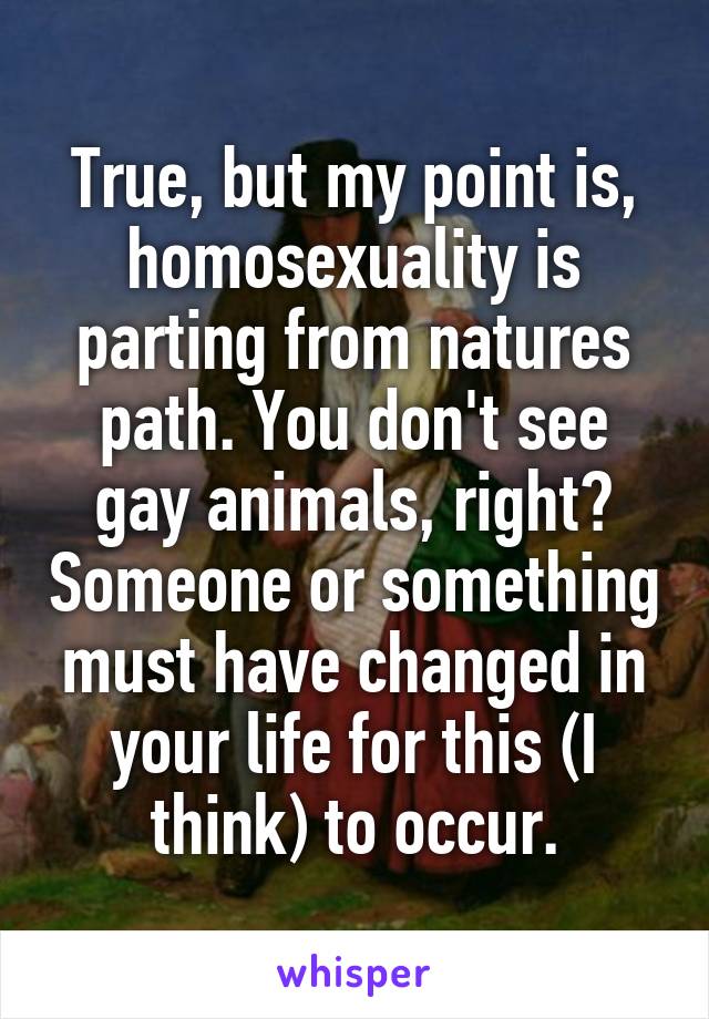 True, but my point is, homosexuality is parting from natures path. You don't see gay animals, right? Someone or something must have changed in your life for this (I think) to occur.