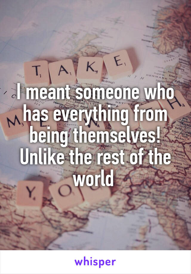 I meant someone who has everything from being themselves!
Unlike the rest of the world 