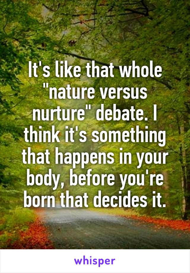 It's like that whole "nature versus nurture" debate. I think it's something that happens in your body, before you're born that decides it.