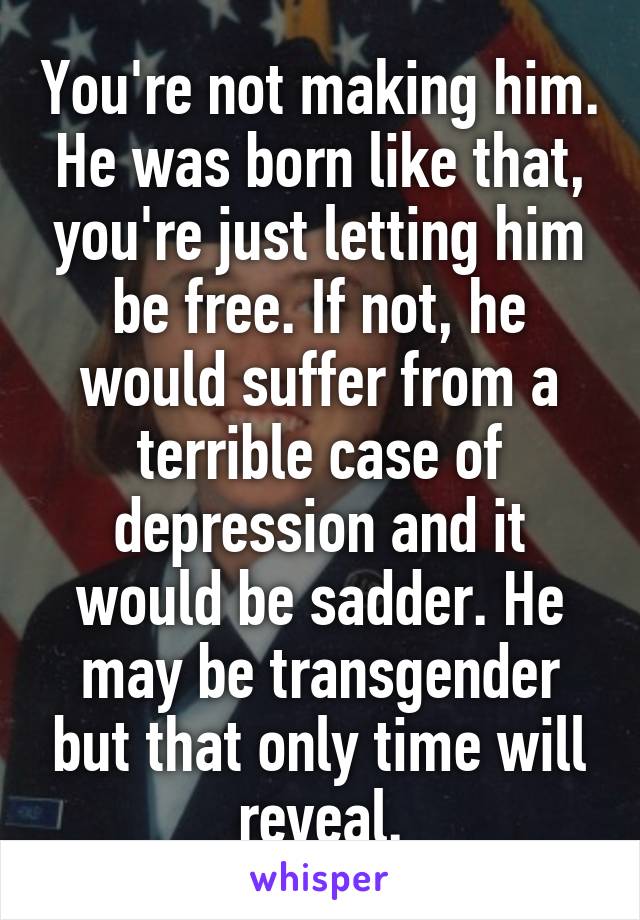 You're not making him. He was born like that, you're just letting him be free. If not, he would suffer from a terrible case of depression and it would be sadder. He may be transgender but that only time will reveal.