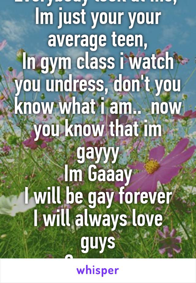 Everybody look at me, 
Im just your your average teen,
In gym class i watch you undress, don't you know what i am..  now you know that im gayyy
Im Gaaay
I will be gay forever
I will always love guys
Gayyyyyy
