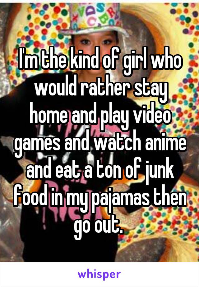 I'm the kind of girl who would rather stay home and play video games and watch anime and eat a ton of junk food in my pajamas then go out. 