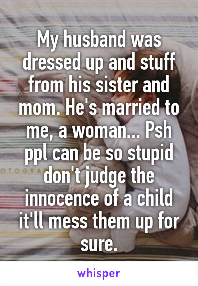 My husband was dressed up and stuff from his sister and mom. He's married to me, a woman... Psh ppl can be so stupid don't judge the innocence of a child it'll mess them up for sure.