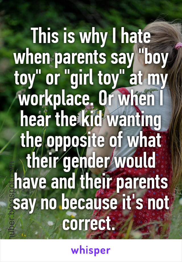 This is why I hate when parents say "boy toy" or "girl toy" at my workplace. Or when I hear the kid wanting the opposite of what their gender would have and their parents say no because it's not correct. 