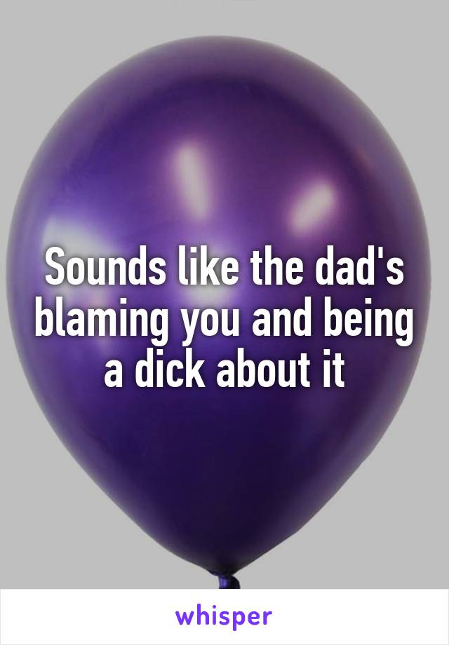 Sounds like the dad's blaming you and being a dick about it