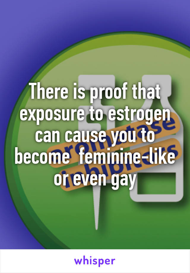 There is proof that exposure to estrogen can cause you to become  feminine-like or even gay