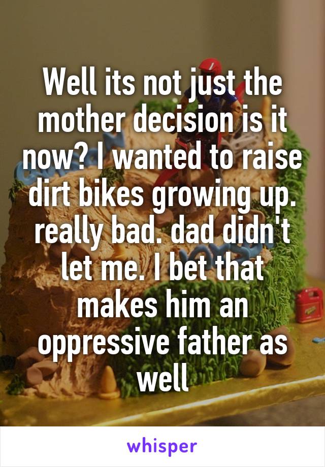 Well its not just the mother decision is it now? I wanted to raise dirt bikes growing up. really bad. dad didn't let me. I bet that makes him an oppressive father as well