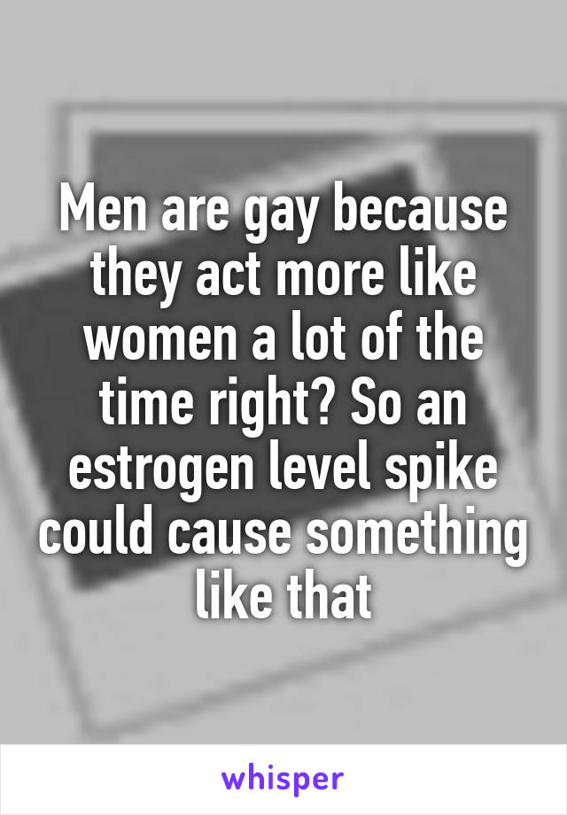 Men are gay because they act more like women a lot of the time right? So an estrogen level spike could cause something like that