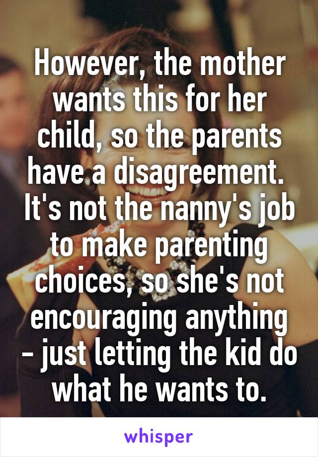 However, the mother wants this for her child, so the parents have a disagreement.  It's not the nanny's job to make parenting choices, so she's not encouraging anything - just letting the kid do what he wants to.