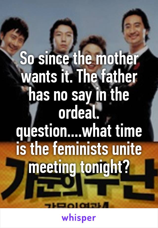 So since the mother wants it. The father has no say in the ordeal. question....what time is the feminists unite meeting tonight?