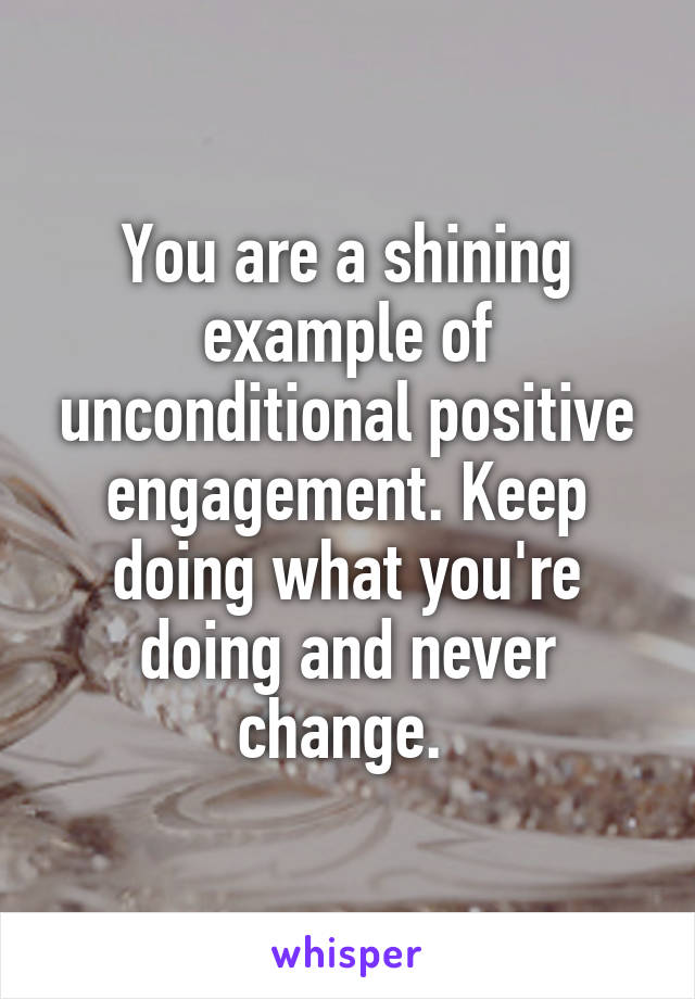 You are a shining example of unconditional positive engagement. Keep doing what you're doing and never change. 