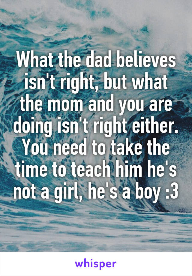 What the dad believes isn't right, but what the mom and you are doing isn't right either. You need to take the time to teach him he's not a girl, he's a boy :3 